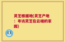 灵芝根据地(灵芝产地：寻访灵芝在云端的家园)