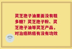 灵芝孢子油里面没有粗多糖？灵芝孢子粉、灵芝孢子油等灵芝产品，对治癌防癌有没有功效
