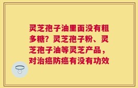 灵芝孢子油里面没有粗多糖？灵芝孢子粉、灵芝孢子油等灵芝产品，对治癌防癌有没有功效