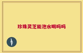 珍珠灵芝能泡水喝吗吗