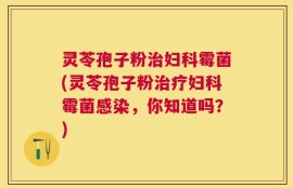 灵苓孢子粉治妇科霉菌(灵苓孢子粉治疗妇科霉菌感染，你知道吗？)