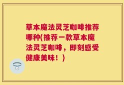 草本魔法灵芝咖啡推荐哪种(推荐一款草本魔法灵芝咖啡，即刻感受健康美味！)