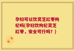 孕妇可以饮灵芝红枣枸杞吗(孕妇饮枸杞灵芝红枣，安全可行吗？)