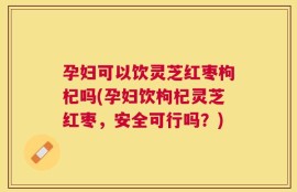 孕妇可以饮灵芝红枣枸杞吗(孕妇饮枸杞灵芝红枣，安全可行吗？)