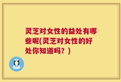 灵芝对女性的益处有哪些呢(灵芝对女性的好处你知道吗？)