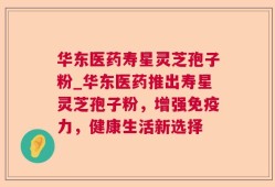 华东医药寿星灵芝孢子粉_华东医药推出寿星灵芝孢子粉，增强免疫力，健康生活新选择