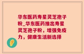 华东医药寿星灵芝孢子粉_华东医药推出寿星灵芝孢子粉，增强免疫力，健康生活新选择
