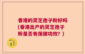 香港的灵芝孢子粉好吗(香港出产的灵芝孢子粉是否有保健功效？)