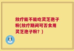 放疗能不能吃灵芝孢子粉(放疗期间可否食用灵芝孢子粉？)