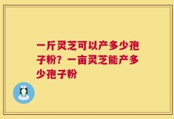 一斤灵芝可以产多少孢子粉？一亩灵芝能产多少孢子粉