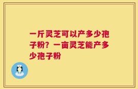 一斤灵芝可以产多少孢子粉？一亩灵芝能产多少孢子粉
