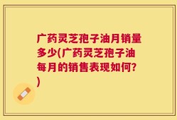 广药灵芝孢子油月销量多少(广药灵芝孢子油每月的销售表现如何？)