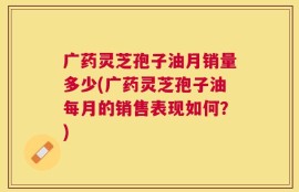 广药灵芝孢子油月销量多少(广药灵芝孢子油每月的销售表现如何？)