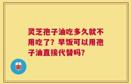 灵芝孢子油吃多久就不用吃了？早饭可以用孢子油直接代替吗？