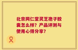 北京同仁堂灵芝孢子胶囊怎么样？产品评测与使用心得分享？