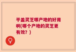 平盖灵芝哪产地的好用啊(哪个产地的灵芝更有效？)