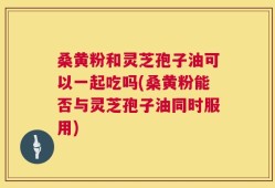 桑黄粉和灵芝孢子油可以一起吃吗(桑黄粉能否与灵芝孢子油同时服用)