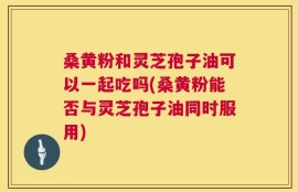 桑黄粉和灵芝孢子油可以一起吃吗(桑黄粉能否与灵芝孢子油同时服用)