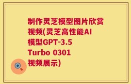 制作灵芝模型图片欣赏视频(灵芝高性能AI模型GPT-3.5 Turbo 0301视频展示)