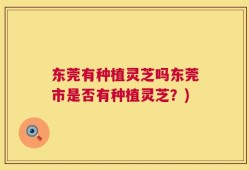 东莞有种植灵芝吗东莞市是否有种植灵芝？)