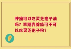肿瘤可以吃灵芝孢子油吗？早期乳腺癌可不可以吃灵芝孢子粉？