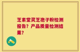 芝素堂灵芝孢子粉检测报告？产品质量检测结果？
