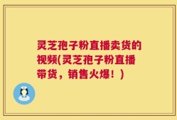 灵芝孢子粉直播卖货的视频(灵芝孢子粉直播带货，销售火爆！)