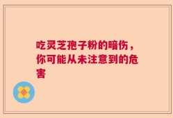 吃灵芝孢子粉的暗伤，你可能从未注意到的危害