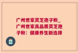 广州世家灵芝孢子粉_广州世家高品质灵芝孢子粉：健康养生新选择