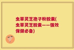 虫草灵芝孢子粉胶囊(虫草灵芝胶囊——强效保健必备)