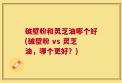 破壁粉和灵芝油哪个好(破壁粉 vs 灵芝油，哪个更好？)