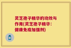 灵芝孢子精华的功效与作用(灵芝孢子精华：健康免疫加强剂)