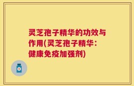 灵芝孢子精华的功效与作用(灵芝孢子精华：健康免疫加强剂)