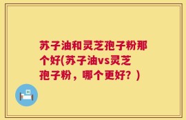 苏子油和灵芝孢子粉那个好(苏子油vs灵芝孢子粉，哪个更好？)