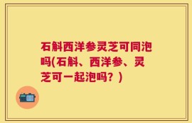 石斛西洋参灵芝可同泡吗(石斛、西洋参、灵芝可一起泡吗？)