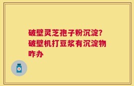 破壁灵芝孢子粉沉淀？破壁机打豆浆有沉淀物咋办