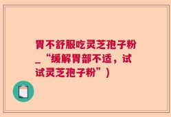 胃不舒服吃灵芝孢子粉_“缓解胃部不适，试试灵芝孢子粉”)