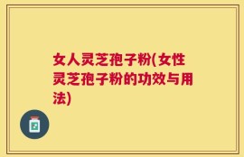 女人灵芝孢子粉(女性灵芝孢子粉的功效与用法)