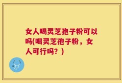 女人喝灵芝孢子粉可以吗(喝灵芝孢子粉，女人可行吗？)