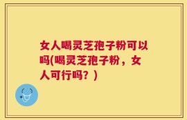 女人喝灵芝孢子粉可以吗(喝灵芝孢子粉，女人可行吗？)