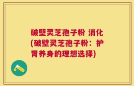 破壁灵芝孢子粉 消化(破壁灵芝孢子粉：护胃养身的理想选择)
