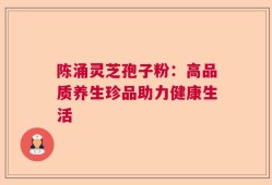 陈涌灵芝孢子粉：高品质养生珍品助力健康生活