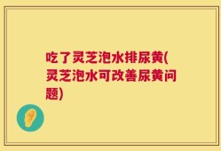 吃了灵芝泡水排尿黄(灵芝泡水可改善尿黄问题)