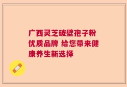 广西灵芝破壁孢子粉 优质品牌 给您带来健康养生新选择