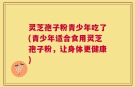 灵芝孢子粉青少年吃了(青少年适合食用灵芝孢子粉，让身体更健康)
