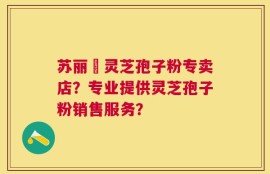 苏丽锳灵芝孢子粉专卖店？专业提供灵芝孢子粉销售服务？