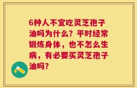 6种人不宜吃灵芝孢子油吗为什么？平时经常锻炼身体，也不怎么生病，有必要买灵芝孢子油吗？
