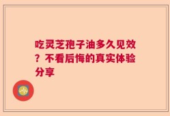 吃灵芝孢子油多久见效？不看后悔的真实体验分享