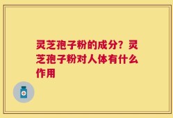灵芝孢子粉的成分？灵芝孢子粉对人体有什么作用