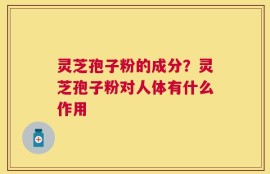 灵芝孢子粉的成分？灵芝孢子粉对人体有什么作用